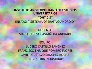 INSTITUTO ANGELOPOLITANO DE ESTUDIOS
UNIVERSITARIOS
‘’DHTIC’S’’
ENSAYO: ‘’ SISTEMA OPERATIVO ANDROID’’
DOCENTE:
MARIA TERESA CASTAÑEDA ANDRADE
EQUIPO:
LUCERO CASTILLO SANCHEZ
FRANCISCO ENRIQUE ROMERO FLORES
JAVIER GUSTAVO SANCHEZ ROCHA
‘’INGENIERIA INDUSTRIAL’’
 