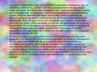 • La mejor característica que tiene el sistema operativo Android es que es
completamente libre, es decir que en su programación no hay ningún
costo adicional. También cabe mencionar que no es la única característica
que hace que este sistema sea único ya que cuenta con una adaptable y
ajuste único en pantallas de mejor resolución, mayor capacidad de
almacenamiento de datos, mejores formas de conectividad como lo es
(Bluetooth, Wifi, en entre otras).Su navegador que lo hace único y que
permite una mejor y fácil conexión a Internet, de igual modo los soportes
multimedia. Sin duda alguna, no descartaremos mencionar el catalogó de
aplicaciones gratuitas o de pago que permiten descargar e instalar
dispositivos (Google play), las multitareas de aplicaciones o la búsqueda
de Google a través de voz.
• Si hablamos de privacidad, este sistema nos facilita saber la ubicación
geográfica en donde nos encontremos y también un control y divulgación
de sus datos para cada uno de sus usuarios. Este sistema tiene sus
ventajas y sus contras, dentro de las ventajas encontramos que es un
sistema muy rápido y eficaz en la búsqueda así como en la solución de
cualquier otro problema, y su contra seria la batería, ya que tiende a
gastarse muy rápido por el mismo motivo de la utilidad con frecuencia que
se le da al móvil utilizando ciertas aplicaciones que en parte consumen
energía.
 