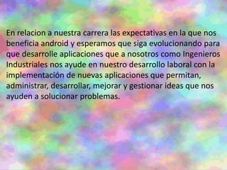 En relacion a nuestra carrera las expectativas en la que nos
beneficia android y esperamos que siga evolucionando para
que desarrolle aplicaciones que a nosotros como Ingenieros
Industriales nos ayude en nuestro desarrollo laboral con la
implementación de nuevas aplicaciones que permitan,
administrar, desarrollar, mejorar y gestionar ideas que nos
ayuden a solucionar problemas.
 