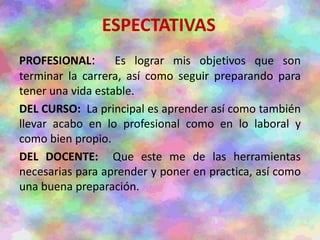 ESPECTATIVAS
PROFESIONAL: Es lograr mis objetivos que son
terminar la carrera, así como seguir preparando para
tener una vida estable.
DEL CURSO: La principal es aprender así como también
llevar acabo en lo profesional como en lo laboral y
como bien propio.
DEL DOCENTE: Que este me de las herramientas
necesarias para aprender y poner en practica, así como
una buena preparación.
 