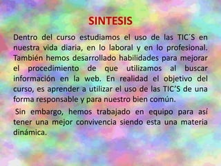 SINTESIS
Dentro del curso estudiamos el uso de las TIC´S en
nuestra vida diaria, en lo laboral y en lo profesional.
También hemos desarrollado habilidades para mejorar
el procedimiento de que utilizamos al buscar
información en la web. En realidad el objetivo del
curso, es aprender a utilizar el uso de las TIC’S de una
forma responsable y para nuestro bien común.
Sin embargo, hemos trabajado en equipo para así
tener una mejor convivencia siendo esta una materia
dinámica.
 