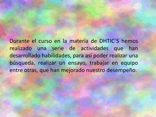 Durante el curso en la materia de DHTIC´S hemos
realizado una serie de actividades que han
desarrollado habilidades, para así poder realizar una
búsqueda, realizar un ensayo, trabajar en equipo
entre otras, que han mejorado nuestro desempeño.
 