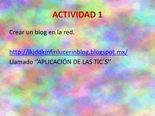ACTIVIDAD 1
Crear un blog en la red.
http://lkjddkjnfjnlucerinblog.blogspot.mx/
Llamado ‘’APLICACIÓN DE LAS TIC´S’’
 