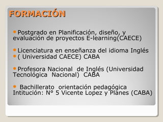 FORMACIÓNFORMACIÓN
Postgrado en Planificación, diseño, y
evaluación de proyectos E-learning(CAECE)
Licenciatura en enseñanza del idioma Inglés
( Universidad CAECE) CABA
Profesora Nacional de Inglés (Universidad
Tecnológica Nacional) CABA
 Bachillerato orientación pedagógica
Intitución: N° 5 Vicente Lopez y Planes (CABA)
 