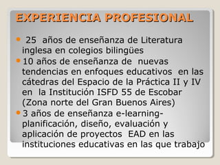 EXPERIENCIA PROFESIONALEXPERIENCIA PROFESIONAL
 25 años de enseñanza de Literatura
inglesa en colegios bilingües
10 años de enseñanza de nuevas
tendencias en enfoques educativos en las
cátedras del Espacio de la Práctica II y IV
en la Institución ISFD 55 de Escobar
(Zona norte del Gran Buenos Aires)
3 años de enseñanza e-learning-
planificación, diseño, evaluación y
aplicación de proyectos EAD en las
instituciones educativas en las que trabajo
 