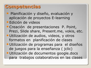 CompetenciasCompetencias
 Planificación y diseño, evaluación y
aplicación de proyectos E-learning
Edición de videos
Creación de presentaciones P. Point,
Prezi, Slide share, Present.me, vokis, etc.
Utilización de audios, videos, y otros
formatos en planificación de clases
Utilización de programas para el diseños
de juegos para la enseñanza ( jclic)
Utilización de documentos google.docs
para trabajos colaborativos en las clases
 