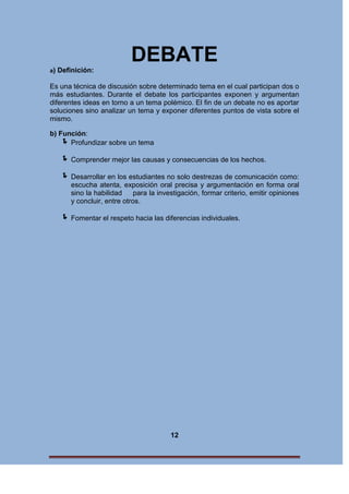 DEBATE
a)

Definición:

Es una técnica de discusión sobre determinado tema en el cual participan dos o
más estudiantes. Durante el debate los participantes exponen y argumentan
diferentes ideas en torno a un tema polémico. El fin de un debate no es aportar
soluciones sino analizar un tema y exponer diferentes puntos de vista sobre el
mismo.
b) Función:
 Profundizar sobre un tema

 Comprender mejor las causas y consecuencias de los hechos.
 Desarrollar en los estudiantes no solo destrezas de comunicación como:
escucha atenta, exposición oral precisa y argumentación en forma oral
sino la habilidad
para la investigación, formar criterio, emitir opiniones
y concluir, entre otros.

 Fomentar el respeto hacia las diferencias individuales.

12

 