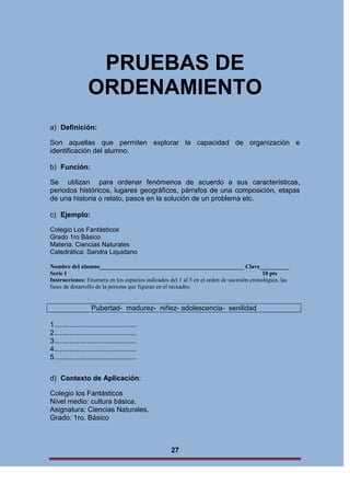 PRUEBAS DE
ORDENAMIENTO
a) Definición:
Son aquellas que permiten explorar la capacidad de organización e
identificación del alumno.
b) Función:
Se utilizan para ordenar fenómenos de acuerdo a sus características,
periodos históricos, lugares geográficos, párrafos de una composición, etapas
de una historia o relato, pasos en la solución de un problema etc.
c) Ejemplo:
Colegio Los Fantásticos
Grado 1ro Básico
Materia: Ciencias Naturales
Catedrática: Sandra Liquidano
Nombre del alumno_________________________________________________ Clave__________
Serie I
10 pts
Instrucciones: Enumera en los espacios indicados del 1 al 5 en el orden de sucesión cronológica, las
fases de desarrollo de la persona que figuran en el recuadro.

Pubertad- madurez- niñez- adolescencia- senilidad
1..........................................
2..........................................
3..........................................
4..........................................
5..........................................
d) Contexto de Aplicación:
Colegio los Fantásticos
Nivel medio: cultura básica.
Asignatura: Ciencias Naturales.
Grado: 1ro. Básico

27

 