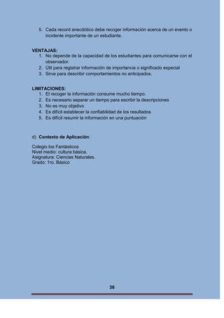5. Cada record anecdótico debe recoger información acerca de un evento o
incidente importante de un estudiante.
VENTAJAS:
1. No depende de la capacidad de los estudiantes para comunicarse con el
observador.
2. Útil para registrar información de importancia o significado especial
3. Sirve para describir comportamientos no anticipados.
LIMITACIONES:
1. El recoger la información consume mucho tiempo.
2. Es necesario separar un tiempo para escribir la descripciones
3. No es muy objetivo
4. Es difícil establecer la confiabilidad de los resultados
5. Es difícil resumir la información en una puntuación

d) Contexto de Aplicación:
Colegio los Fantásticos
Nivel medio: cultura básica.
Asignatura: Ciencias Naturales.
Grado: 1ro. Básico

36

 