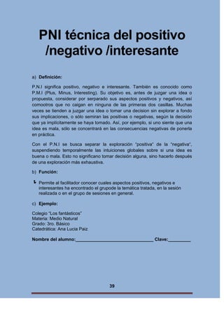 PNI técnica del positivo
/negativo /interesante
a) Definición:
P.N.I significa positivo, negativo e interesante. También es conocido como
P.M.I (Plus, Minus, Interesting). Su objetivo es, antes de juzgar una idea o
propuesta, considerar por serparado sus aspectos positivos y negativos, así
comootros que no caigan en ninguna de las primeras dos casillas. Muchas
veces se tienden a juzgar una idea o tomar una decision sin explorar a fondo
sus implicaciones, o sólo semiran las positivas o negativas, según la decisión
que ya implícitamente se haya tomado. Así, por ejemplo, si uno siente que una
idea es mala, sólo se concentrará en las consecuencias negativas de ponerla
en práctica.
Con el P.N.I se busca separar la exploración “positiva“ de la “negativa“,
suspendiendo temporalmente las intuiciones globales sobre si una idea es
buena o mala. Esto no significano tomar decisión alguna, sino hacerlo después
de una exploración más exhaustiva.
b) Función:

 Permite al facilitador conocer cuales aspectos positivos, negativos e
interesantes ha encontrado el grupode la temática tratada, en la sesión
realizada o en el grupo de sesiones en general.
c) Ejemplo:
Colegio “Los fantásticos”
Materia: Medio Natural
Grado: 3ro. Básico
Catedrática: Ana Lucia Paiz
Nombre del alumno:_______________________________ Clave:_________

39

 