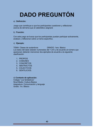 DADO PREGUNTÓN
a) Definición:
Juego que contribuye a que los participantes cuestionen y reflexionen
acerca de del tema que el catedrático asignará
b) Función:
Con este juego se busca que los participantes puedan participar activamente,
analizar y reflexionar sobre un tema específico.
c) Ejemplo:
TEMA: Clases de sustantivos
GRADO: 1ero. Básico
Los lados del dado estarán numerados del 1 al 6 y de acuerdo al número que
aparezcan deberán mencionar dos ejemplos de acuerdo a la siguiente
clasificación:
1.
2.
3.
4.
5.
6.

PROPIOS
COMUNES
CONCRETOS
ABSTRACTOS
COLECTIVOS
GENTILICIOS.

d) Contexto de aplicación:
Colegio “Los fantásticos”
Nivel Medio: Cultura Básica
Asignatura: Comunicación y lenguaje
Grado: 1ro. Básico

43

 