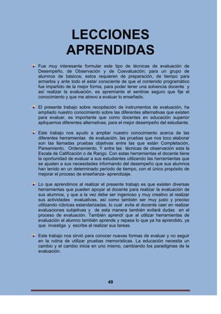LECCIONES
APRENDIDAS
Fue muy interesante formular este tipo de técnicas de evaluación de
Desempeño, de Observación y de Coevaluación; para un grupo de
alumnos de básicos; estos requieren de preparación, de tiempo para
armarlos y ante todo el estar consciente de que el contenido programático
fue impartido de la mejor forma, para poder tener una solvencia docente y
así realizar la evaluación, es apremiante el sentirse seguro que fije el
conocimiento y que me atrevo a evaluar lo enseñado.
El presente trabajo sobre recopilación de instrumentos de evaluación, ha
ampliado nuestro conocimiento sobre las diferentes alternativas que existen
para evaluar, es importante que como docentes en educación superior
apliquemos diferentes alternativas, para el mejor desempeño del estudiante.
Este trabajo nos ayudo a ampliar nuestro conocimiento acerca de las
diferentes herramientas de evaluación, las pruebas que nos toco elaborar
son las llamadas pruebas objetivas entre las que están Completación,
Pareamiento, Ordenamiento. Y entre las técnicas de observación esta la
Escala de Calificación o de Rango. Con estas herramientas el docente tiene
la oportunidad de evaluar a sus estudiantes utilizando las herramientas que
se ajusten a sus necesidades informando del desempeño que sus alumnos
han tenido en un determinado período de tiempo, con el único propósito de
mejorar el proceso de enseñanza- aprendizaje.
Lo que aprendimos al realizar el presente trabajo es que existen diversas
herramientas que pueden apoyar al docente para realizar la evaluación de
sus alumnos, y que a la vez debe ser ingenioso y muy creativo al realizar
sus actividades evaluativas, así como también ser muy justo y preciso
utilizando rúbricas estandarizadas, lo cual evita al docente caer en realizar
evaluaciones subjetivas y de esta manera también evitará dudas en el
proceso de evaluación. También aprendí que al utilizar herramientas de
evaluación el alumno también aprende y repasa lo que ya ha aprendido, ya
que investiga y escribe al realizar sus tareas.
Este trabajo nos sirvió para conocer nuevas formas de evaluar y no seguir
en la rutina de utilizar pruebas memorísticas. La educación necesita un
cambio y el cambio inicia en uno mismo, cambiando los paradigmas de la
evaluación.

49

 
