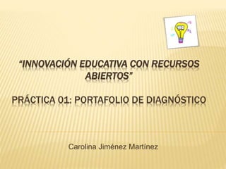“INNOVACIÓN EDUCATIVA CON RECURSOS 
ABIERTOS” 
PRÁCTICA 01: PORTAFOLIO DE DIAGNÓSTICO 
Carolina Jiménez Martínez 
 