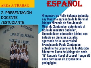 AREA A TRABAR 
ESPAÑOL 
Mi nombre es Nelly Yolanda Velandia, soy Maestra egresada de la Normal Isidoro Miranda de San José de Miranda Santander, obteniendo el titulo de maestra bachiller, Licenciada en educación básica con énfasis en ciencias sociales egresada de la universidad Francisco de Paula Santander, actualmente Laboro en la Institución Educativa Llano de Molagavita sede “G” Escuela Rural El Laurel. Tengo 20 años continuos de experiencia pedagógica. 
2. PRESENTACIÓN DOCENTE /ESTUDIANTE 
 