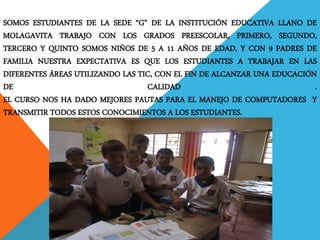 SOMOS ESTUDIANTES DE LA SEDE “G” DE LA INSTITUCIÓN EDUCATIVA LLANO DE MOLAGAVITA TRABAJO CON LOS GRADOS PREESCOLAR, PRIMERO, SEGUNDO, TERCERO Y QUINTO SOMOS NIÑOS DE 5 A 11 AÑOS DE EDAD, Y CON 9 PADRES DE FAMILIA NUESTRA EXPECTATIVA ES QUE LOS ESTUDIANTES A TRABAJAR EN LAS DIFERENTES ÁREAS UTILIZANDO LAS TIC, CON EL FIN DE ALCANZAR UNA EDUCACIÓN DE CALIDAD . EL CURSO NOS HA DADO MEJORES PAUTAS PARA EL MANEJO DE COMPUTADORES Y TRANSMITIR TODOS ESTOS CONOCIMIENTOS A LOS ESTUDIANTES.  