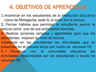 1.Incentivar en los estudiantes de la Institución Educativa Llano de Molagavita, sede G, el amor por la lectura. 2, Formar hábitos que permitan al estudiante asumir la lectura como una de sus actividades favoritas. 3. Realizar acciones variadas y agradables para que los estudiantes mejoren su nivel de lectura. 4,Detectar en los estudiantes las dificultades que se presentan en el proceso lector por medio de recursos TIC 5, • Socializar con la comunidad educativa las actividades desarrolladas por los estudiantes a través de recursos TIC 
4. OBJETIVOS DE APRENDIZAJE  