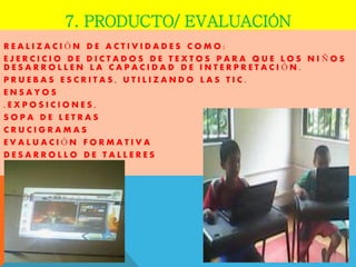 7. PRODUCTO/ EVALUACIÓN 
REALIZACIÓN DE ACTIVIDADES COMO: 
EJERCICIO DE DICTADOS DE TEXTOS PARA QUE LOS NIÑOS DESARROLLEN LA CAPACIDAD DE INTERPRETACIÓN. 
PRUEBAS ESCRITAS, UTILIZANDO LAS TIC. 
ENSAYOS 
,EXPOSICIONES, 
SOPA DE LETRAS 
CRUCIGRAMAS 
EVALUACIÓN FORMATIVA 
DESARROLLO DE TALLERES 
