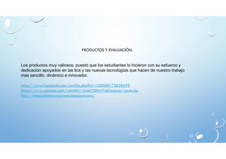 PRODUCTOS Y EVALUACIÓN. 
Los productos muy valiosos, puesto que los estudiantes lo hicieron con su esfuerzo y 
dedicación apoyados en las tics y las nuevas tecnologías que hacen de nuestro trabajo 
mas sencillo, dinámico e innovador. 
https://www.facebook.com/profile.php?id=100008173838698 
https://www.youtube.com/watch?v=JUak7QPeVTs&feature=youtu.be 
http://mingadelecturapanan.blogspot.com/ 
 