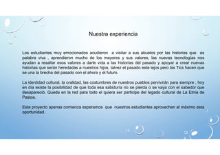 Nuestra experiencia 
Los estudiantes muy emocionados acudieron a visitar a sus abuelos por las historias que es 
palabra viva , aprendieron mucho de los mayores y sus valores, las nuevas tecnologías nos 
ayudan a resaltar esos valores a darle vida a las historias del pasado y apoyar a crear nuevas 
historias que serán heredadas a nuestros hijos, talvez el pasado este lejos pero las Tics hacen que 
se una la brecha del pasado con el ahora y el futuro. 
La identidad cultural, la oralidad, las costumbres de nuestros pueblos pervivirán para siempre , hoy 
en día existe la posibilidad de que toda esa sabiduría no se pierda o se vaya con el sabedor que 
desapareció. Queda en la red para todo el quiera ser participe del legado cultural de La Etnia de 
Pastos. 
Este proyecto apenas comienza esperamos que nuestros estudiantes aprovechen al máximo esta 
oportunidad. 
