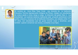 Mi nombre es Aura Elisa Tipaz Coral, soy docente de la Institución 
Educativa Técnica Agropecuaria Indígena de Panan, trabajo con estudiantes 
de octavo grado a once, tengo a cargo la dirección del grado Diez 2. Los 
estudiantes con quienes estamos realizando este proyecto pertenecen a los 
grados octavos y novenos de la Institución Educativa, con edades entre 13 y 
15 años, son estudiantes que les gusta innovar crear y divertirse, pero 
también quieren conservar sus raíces y contarlas a sus hijos. 
 