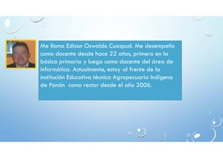 Me llamo Edison Oswaldo Cuaspud. Me desempeño 
como docente desde hace 22 años, primero en la 
básica primaria y luego como docente del área de 
informática. Actualmente, estoy al frente de la 
institución Educativa técnica Agropecuaria Indígena 
de Panán como rector desde el año 2006. 
 
