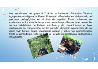Los estudiantes del grado 8 Y 9 de la Institución Educativa Técnica 
Agropecuaria indígena de Panan Presentan dificultades en el desarrollo de 
procesos pedagógicos, en el área de español. Estos problemas se 
evidencian en los estudiantes porque presentan problemas en el desarrollo 
de las habilidades de lectura, escritura y de comunicación, el bajo 
rendimiento en comprensión, no les permite describir experiencias de su 
diario vivir, tienen, tienen vocabulario escaso y sobre hay desmotivación 
frente al aprendizaje. Esto se debe a la falta de estrategias pedagógicas 
innovadoras. 
 