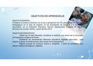 OBJETIVOS DE APRENDIZAJE 
OBJETIVO GENERAL: 
Fortalecer la Lectura y Escritura con el uso y apropiación las TIC, para apoyar los Procesos 
Pedagógicos en el área de español, en los Estudiantes de Grado 8 y 9 de Básica 
Secundaria, en la Institución Educativa Técnica Agropecuaria Indígena de Panan, 
Municipio de Cumbal, Nariño, a partir del Año 2014 
OBJETIVOS ESPECÍFICOS 
• Utilizar las Tic para Rescatar y fortalecer la tradición oral dentro de la comunidad 
del Resguardo indígena de Panán 
• Establecer las herramientas Recursos educativos Digitales adecuados para 
integrar el apoyo al fortalecimiento del proceso de la lectoescritura. 
• Mejorar proceso de escritura, lectura y ortografía a partir de actividades que 
utilicen medios tecnológicos y digitales. 
 