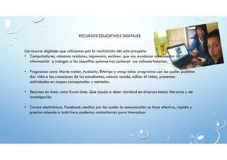 RECURSOS EDUCATIVOS DIGITALES 
Los recurso digitales que utilizamos par la realización del este proyecto: 
• Computadores, cámaras celulares, impresora, escáner: que nos ayudaron a recolectar la 
información a indagar a los abuelitos quienes nos contaron sus valiosas historias. 
• Programas como Movie maker, Audacity, Bitstrips y cmap tolos: programas con los cuales pudimos 
dar vida a las creaciones de los estudiantes, colocar sonido, editar el video, presentar 
actividades en mapas conceptuales y mentales. 
• Recursos en línea como Exam time: Que ayudo a tener claridad en diversos temas literarios y de 
investigación. 
• Correo electrónicos, Facebook: medios por los cuales la comunicación se hace efectiva, rápida y 
precisa además a toda hora podemos contactarnos para interactuar 
 