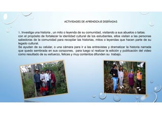 ACTIVIDADES DE APRENDIZAJE DISEÑADAS 
1. Investiga una historia , un mito o leyenda de su comunidad, visitando a sus abuelos o taitas. 
con el propósito de fortalecer la identidad cultural de los estudiantes, ellos visitan a las personas 
sabedoras de la comunidad para recopilar las historias, mitos o leyendas que hacen parte de su 
legado cultural. 
Se ayudan de su celular, o una cámara para ir a las entrevistas y dramatizar la historia narrada 
que quedo sembrada en sus corazones, para luego sí realizar la edición y publicación del video 
como resultado de su esfuerzo, felices y muy contentos difunden su trabajo. 
 