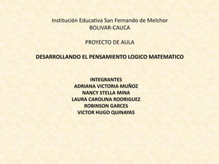 Institución Educativa San Fernando de Melchor
BOLIVAR-CAUCA
PROYECTO DE AULA
DESARROLLANDO EL PENSAMIENTO LOGICO MATEMATICO
INTEGRANTES
ADRIANA VICTORIA MUÑOZ
NANCY STELLA MINA
LAURA CAROLINA RODRIGUEZ
ROBINSON GARCES
VICTOR HUGO QUINAYAS
 