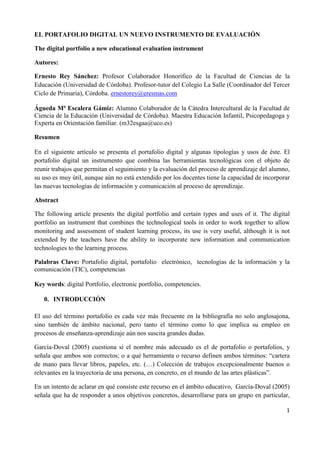 1
EL PORTAFOLIO DIGITAL UN NUEVO INSTRUMENTO DE EVALUACIÓN
The digital portfolio a new educational evaluation instrument
Autores:
Ernesto Rey Sánchez: Profesor Colaborador Honorífico de la Facultad de Ciencias de la
Educación (Universidad de Córdoba). Profesor-tutor del Colegio La Salle (Coordinador del Tercer
Ciclo de Primaria), Córdoba. ernestorey@eresmas.com
Águeda Mª Escalera Gámiz: Alumno Colaborador de la Cátedra Intercultural de la Facultad de
Ciencia de la Educación (Universidad de Córdoba). Maestra Educación Infantil, Psicopedagoga y
Experta en Orientación familiar. (m32esgaa@uco.es)
Resumen
En el siguiente artículo se presenta el portafolio digital y algunas tipologías y usos de éste. El
portafolio digital un instrumento que combina las herramientas tecnológicas con el objeto de
reunir trabajos que permitan el seguimiento y la evaluación del proceso de aprendizaje del alumno,
su uso es muy útil, aunque aún no está extendido por los docentes tiene la capacidad de incorporar
las nuevas tecnologías de información y comunicación al proceso de aprendizaje.
Abstract
The following article presents the digital portfolio and certain types and uses of it. The digital
portfolio an instrument that combines the technological tools in order to work together to allow
monitoring and assessment of student learning process, its use is very useful, although it is not
extended by the teachers have the ability to incorporate new information and communication
technologies to the learning process.
Palabras Clave: Portafolio digital, portafolio electrónico, tecnologías de la información y la
comunicación (TIC), competencias
Key words: digital Portfolio, electronic portfolio, competencies.
0. INTRODUCCIÓN
El uso del término portafolio es cada vez más frecuente en la bibliografía no solo anglosajona,
sino también de ámbito nacional, pero tanto el término como lo que implica su empleo en
procesos de enseñanza-aprendizaje aún nos suscita grandes dudas.
García-Doval (2005) cuestiona si el nombre más adecuado es el de portafolio o portafolios, y
señala que ambos son correctos; o a qué herramienta o recurso definen ambos términos: “cartera
de mano para llevar libros, papeles, etc. (…) Colección de trabajos excepcionalmente buenos o
relevantes en la trayectoria de una persona, en concreto, en el mundo de las artes plásticas”.
En un intento de aclarar en qué consiste este recurso en el ámbito educativo, García-Doval (2005)
señala que ha de responder a unos objetivos concretos, desarrollarse para un grupo en particular,
 