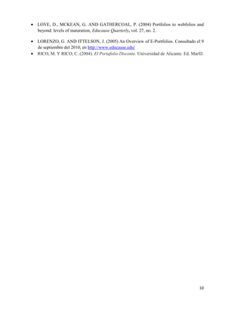 10
• LOVE, D., MCKEAN, G. AND GATHERCOAL, P. (2004) Portfolios to webfolios and
beyond: levels of maturation, Educause Quarterly, vol. 27, no. 2.
• LORENZO, G. AND ITTELSON, J. (2005) An Overview of E-Portfolios. Consultado el 9
de septiembre del 2010, en http://www.educause.edu/
• RICO, M. Y RICO, C. (2004). El Portafolio Discente. Universidad de Alicante. Ed. Marfil.
 
