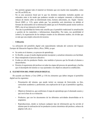 4
- Nos permite agrupar todo el material en formatos que son mucho más manejables, como
un CD, un DVD, etc.
- No es una secuencia lineal por lo que los distintos materiales incluidos pueden ser
enlazados entre sí de modo que podamos acceder en cualquier momento a reflexiones,
enlaces de interés sobre un determinado tema, lecturas adicionales, etc. Según García-
Doval (2005, p. 115), quien señala que “un portafolio será electrónico no debido al
formato de intercambio de la información (dado que un E-Portafolio puede incluir archivos
PDF), sino al uso interactivo del mismo.”
- Nos das la posibilidad de forma más sencilla que el portafolio tradicional la actualización
y gestión de los materiales e informaciones disponibles. Por tanto, nos posibilidad el
control y la organización de los trabajos creados en los diferentes medios, sin olvidar que
es más que una simple colección de recursos.
- Utilización
La utilización del portafolio digital está especialmente indicada del contexto del Espacio
Europeo de Educación Superior (Rico y Rico, 2004), ya que:
• Se centra en el alumno y su proceso de aprendizaje.
• Es flexible, ya que el medio digital permite incorporar y actualizar elementos con facilidad.
• Hace transparente el proceso educativo.
• Evalúa no sólo los productos finales, sino también el proceso que ha llevado al alumno a
desarrollarlos.
• Permite el seguimiento del profesor en todas las etapas del proceso de aprendizaje y facilita
que el desempeño del alumno se vaya ajustando a los objetivos educativos establecidos.
2. ELEMENTOS DEL PORTAFOLIO DIGITAL
De acuerdo con Benito y Cruz (2005, p 118) los elementos que deben integrar el portafolio
digital son los siguientes:
- Presentación del alumno, que puede incluir un mensaje de bienvenida, su foto,
curriculum académico y profesional, una explicación de lo que el portafolios significa,
etc.
- Objetivos formativos, que conforman el mapa de aprendizaje que el alumnado asume y
que son la base de su evaluación.
- Productos, que son los documentos de las diferentes actividades desarrolladas en la
asignatura.
- Reproducciones, donde se incluyen cualquier tipo de información que ha servido al
alumno para la realización de los productos (correo electrónico del profesor, enlaces de
páginas web, etc.).
 