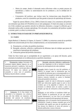 5
- Diario de campo, donde el alumnado anota reflexiones sobre su propio proceso de
aprendizaje y realiza su autoevaluación de los productos y de la utilidad del E-
Portafolios.
- Comentarios del profesor, que incluye tanto las instrucciones para desarrollar los
productos, como los comentarios que han guiado el proceso de aprendizaje del alumno.
Según las autoras (Benito y Cruz, 2005) el diario de campo y los comentarios del profesor
son elementos que dotan al E-Portafolios de un valor pedagógico. El diario de campo se convierte
en el hilo conductor que permite articular los diferentes elementos y recoger la reflexión que el
alumnado realiza sobre su propio aprendizaje. Por otra parte, los comentarios del profesor ayudan
a orientar, guiar y evaluar su consecución.
3. ESTRUCTURA O FASES DE UN PORTAFOLIO DIGITAL
3.1 FASES
Según Barberà, E; Bautista, G; Espasa, A; Guasch, T. (2006): La estructura común de un portfolio
digital está caracterizada por tres fases complementarias y no necesariamente sucesivas:
1. Presentación y el índice de portfolio electrónico
2. Recogida, selección, reflexión y publicación de diferentes tipos de trabajos que ponen de
manifiesto el aprendizaje del estudiante
3. Valoración general del portfolio electrónico.
Todas las fases tienen que ir acompañadas de un seguimiento y un apoyo del docente, quien
orientará al estudiante en la elaboración de su portfolio electrónico.
2. Presentación e índice: Esta parte el
estudiante expone algunos aspectos de su
trayectoria personal y académica. Será una
presentación personal y servirá para darse a
conocer. El índice nos indicará que
contendrá y como será el portafolio.
Podemos hacerlo abierto o cerrado.
1. Recogida, selección, reflexión y publicación,
es una fase importante en ella se incluyen el propio
proceso de autorregulación de cada estudiante.
Recogida: desde el punto de vista del estudiante, el
objetivo es recoger toda la información que sea
susceptible de demostrar que se está progresando en el
aprendizaje. Esta recogida se tendrá que hacer con un
objetivo concreto teniendo en cuenta la finalidad
última del portafolio electrónico.
Selección: a partir de toda la información recogida
habrá que seleccionar aquella según la cual es más
evidente que se ha adquirido el objetivo. En este
momento se deberán tener en cuenta a quién va
dirigido, que tipo de valoración se hará del portfolio,
etc.
Reflexión: en esta sub-fase el estudiante tendrá que
hacer explicita la justificación de por que aporta
aquella información y no otra. Éste es un momento
clave para la regulación del aprendizaje del alumno.
Publicación: este es el momento final de aportación de
información. Cuando el alumno considera que ya ha
recopilado todo aquello que pone de manifiesto que
han alcanzo los objetivos al inicio del proceso, y
deberán publicarlas o entrar al docente.
3. Valoración. Es la fase donde se
procederá a la evaluación. Los criterios
para ello han debido ser expuestos al
principio del proceso de enseñanza-
aprendizaje y conocidos por el estudiante.
 