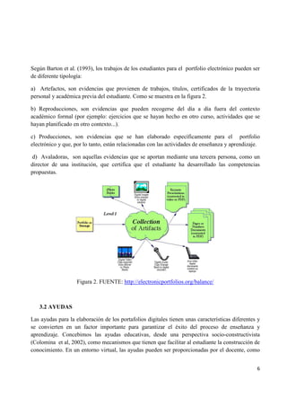 6
Según Barton et al. (1993), los trabajos de los estudiantes para el portfolio electrónico pueden ser
de diferente tipología:
a) Artefactos, son evidencias que provienen de trabajos, títulos, certificados de la trayectoria
personal y académica previa del estudiante. Como se muestra en la figura 2.
b) Reproducciones, son evidencias que pueden recogerse del día a día fuera del contexto
académico formal (por ejemplo: ejercicios que se hayan hecho en otro curso, actividades que se
hayan planificado en otro contexto...).
c) Producciones, son evidencias que se han elaborado específicamente para el portfolio
electrónico y que, por lo tanto, están relacionadas con las actividades de enseñanza y aprendizaje.
d) Avaladoras, son aquellas evidencias que se aportan mediante una tercera persona, como un
director de una institución, que certifica que el estudiante ha desarrollado las competencias
propuestas.
Figura 2. FUENTE: http://electronicportfolios.org/balance/
3.2 AYUDAS
Las ayudas para la elaboración de los portafolios digitales tienen unas características diferentes y
se convierten en un factor importante para garantizar el éxito del proceso de enseñanza y
aprendizaje. Concebimos las ayudas educativas, desde una perspectiva socio-constructivista
(Colomina et al, 2002), como mecanismos que tienen que facilitar al estudiante la construcción de
conocimiento. En un entorno virtual, las ayudas pueden ser proporcionadas por el docente, como
 