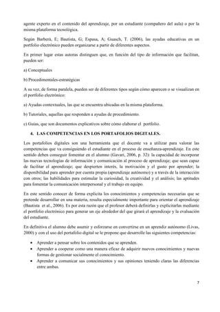 7
agente experto en el contenido del aprendizaje, por un estudiante (compañero del aula) o por la
misma plataforma tecnológica.
Según Barberà, E; Bautista, G; Espasa, A; Guasch, T. (2006), las ayudas educativas en un
portfolio electrónico pueden organizarse a partir de diferentes aspectos.
En primer lugar estas autoras distinguen que, en función del tipo de información que facilitan,
pueden ser:
a) Conceptuales
b) Procedimentales-estratégicas
A su vez, de forma paralela, pueden ser de diferentes tipos según cómo aparecen o se visualizan en
el portfolio electrónico:
a) Ayudas contextuales, las que se encuentra ubicadas en la misma plataforma.
b) Tutoriales, aquellas que responden a ayudas de procedimiento.
c) Guías, que son documentos explicativos sobre cómo elaborar el portfolio.
4. LAS COMPETENCIAS EN LOS PORTAFOLIOS DIGITALES.
Los portafolios digitales son una herramienta que el docente va a utilizar para valorar las
competencias que va consiguiendo el estudiante en el proceso de enseñanza-aprendizaje. En este
sentido deben conseguir fomentar en el alumno (Gavari, 2006, p. 32): la capacidad de incorporar
las nuevas tecnologías de información y comunicación al proceso de aprendizaje; que sean capaz
de facilitar el aprendizaje; que despierten interés, la motivación y el gusto por aprender; la
disponibilidad para aprender por cuenta propia (aprendizaje autónomo) y a través de la interacción
con otros; las habilidades para estimular la curiosidad, la creatividad y el análisis; las aptitudes
para fomentar la comunicación interpersonal y el trabajo en equipo.
En este sentido conocer de forma explicita los conocimientos y competencias necesarias que se
pretende desarrollar en una materia, resulta especialmente importante para orientar el aprendizaje
(Bautista et al., 2006). Es por esta razón que el profesor deberá definirlas y explicitarlas mediante
el portfolio electrónico para generar un eje alrededor del que girará el aprendizaje y la evaluación
del estudiante.
En definitiva el alumno debe asumir y esforzarse en convertirse en un aprendiz autónomo (Livas,
2000) y con el uso del portafolio digital se le propone que desarrolle las siguientes competencias:
• Aprender a pensar sobre los contenidos que se aprenden.
• Aprender a cooperar como una manera eficaz de adquirir nuevos conocimientos y nuevas
formas de gestionar socialmente el conocimiento.
• Aprender a comunicar sus conocimientos y sus opiniones teniendo claras las diferencias
entre ambas.
 