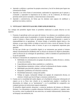 8
• Aprender a enfatizar, a gestionar las propias emociones y las de los demás para lograr una
comunicación fluida.
• Aprender a ser crítico frente al conocimiento, analizando los argumentos que lo apoyan y
evaluando y sopesando la importancia de los datos y de las evidencias, de forma que
permitan emitir juicios razonados y tomar decisiones consecuentes.
• Aprender a automotivarse, de forma que los alumnos sean capaces de establecer y
gestionar sus metas y motivos.
5. VENTAJAS Y DESVENTAJAS DEL PORTAFOLIO DIGITAL
Las ventajas del portafolio digital frente al portafolio tradicional se puede observar en tres
aspectos:
1. Fomenta el aprendizaje activo por parte del alumno. Los alumnos son estudiantes activos
solamente cuando sumen la propiedad y el control de aprendizaje. El portafolio tradicional
ayuda al alumno a fijarse metas de aprendizaje, repasarlas periódicamente y asumir la
responsabilidad de su aprendizaje. Al mismo tiempo, el portafolio digital motiva a los
alumnos, ya que exige exhibir su trabajo al resto de la clase a través de Internet. Por otro
lado, les anima a reflexionar sobre sí mismo, lo que es un componente importante para
aprender.
No hay que olvidar que el portafolio digital es un instrumento que permite al alumno
obtener retroalimentación (feedback) sobe su eficacia en alcanzar los objetivos planteados,
sobre la eficacia de sus estrategias de aprendizaje y sobre la claridad en la presentación de
lo que ha aprendido.
2. Promueve el desarrollo de competencia en el alumno, tales como:
• Habilidades de comunicación con grupos de personas y medios diversos e, incluso,
en mas de un idioma.
• Capacidad para analizar datos cuantitativos y cualitativos.
• Capacidad para interpretar, evaluar y utilizar la información de fuentes variadas.
• Habilidades para describir, plantear y avaluar problemas.
• Responder a problemas con soluciones creativas.
• Flexibilidad intelectual y manejo del cambio.
• Trabajo en equipo, incluyendo trabajar con equipos de composición diversa, en
entornos virtuales que han de llegar a consensos constructivos.
3. Cuenta con la versatilidad del medio digital, en la facilidad de almacenar información (el
espacio ya no es físico sino virtual), en su capacidad para ampliar o modificar los
documentos de trabajo, en su “permanencia” y en la posibilidad de compartirlo con
cualquier persona sin restricciones espacio-temporales.
El portafolio digital permite almacenar y conservar productos del alumno en diferentes
formatos. Los documentos se pueden almacenar fácilmente en archivos y carpetas, tanto
los escritos, como la grabación de una entrevista, un modelo tridimensional, ilustraciones,
un bosquejo, una animación, etc.
 