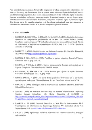 9
Pero también tiene desventajas. Por un lado, exige cierto nivel de conocimientos informáticos por
parte del docente y los alumnos que si no se poseen puede hacer que el portafolio digital parezca
una herramienta poco práctica. Los costes asociados al desarrollo del portafolio digital en cuanto a
recursos tecnológicos (software y hardware) es otra de sus desventajas ya que no siempre son y
están tan accesibles como se espera. Por último, aunque no en último lugar, el portafolio digital
debe formar parte del modelo educativo y de la cultura institucional para que realmente se
considere una herramienta valiosa en el proceso de aprendizaje de los alumnos.
6. BIBLIOGRAFÍA
• BARBERÀ, E; BAUTISTA, G; ESPASA, A; GUASCH, T. (2006). Portfolio electrónico:
desarrollo de competencias profesionales en la Red. En: Antoni BADIA (coord.).
Enseñanza y aprendizaje con TIC en la educación superior [monográfico en línea]. Revista
de Universidad y Sociedad del Conocimiento (RUSC). Vol. 3, n.° 2. UOC. [Fecha de
consulta: 21/09/2010].
• BARRETT, H. (2009). Equilibrio entre los distintos elementos del ePortfolio. Disponible
el 20/09/2010 en http://electronicportfolios.org/balance
• BARTÓN, J; COLLINGS, A. (1993). Portfolios in teacher education. Journal of Teacher
Education. Vol. 44, pág. 200-210.
• BENITO, A. Y CRUZ, A. (2005). Nuevas claves para la docencia universitaria en el
Espacio Europeo de Educación Superior. Madrid: Narcea.
• COLOMINA, R; ROCHERA, M. (2002). Evaluar para ajustar la ayuda educativa.
Cuadernos de Pedagogía. Vol. 318, pág. 50-55.
• GARCÍA-DOVAL, F. (2005). El papel de los portfolios electrónicos en la enseñanza-
aprendizaje de las lenguas. Glosas didácticas, Revista Electrónica Internacional, nº 14.
• GAVARI, E. (2006). Estrategias para la observación de la práctica educativa. Barcelona:
Editorial Ramón Areces.
• JONES,S. (2008). El portfolios and how they can support Personalisation. Improving
learning through technology. UK: Becta. Disponible el 23/9/2010 en
http://events.becta.org.uk/content_files/corporate/resources/events/2007/jan/bett_2007/bett
07_eportfolios_support_personalisation.pdf
• LANKES, A. M. (1995) Electronic Portfolios: A New Idea in Assessment en ERIC
Clearinghouse on Information and Technology: Syracuse NY. Consultado el día 9 de
Septiembre de 2010 en http://www.ericdigests.org/1996-3/idea.htm
• LIVAS, L. (2000). Aprendizaje basado en problemas: una alternativa educativa. Enfoques
universitarios.
 