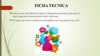 FICHA TECNICA
 Esta en una actividad en la que se diligencia unos datos para que el
tutor tenga mas conocimiento sobre cada uno.
 El logro para mi es realizar la actividad la cual me parece muy útil.
 
