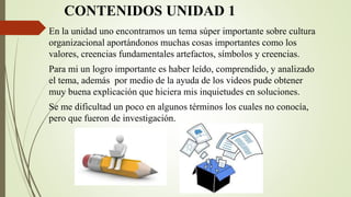 CONTENIDOS UNIDAD 1
En la unidad uno encontramos un tema súper importante sobre cultura
organizacional aportándonos muchas cosas importantes como los
valores, creencias fundamentales artefactos, símbolos y creencias.
Para mi un logro importante es haber leído, comprendido, y analizado
el tema, además por medio de la ayuda de los videos pude obtener
muy buena explicación que hiciera mis inquietudes en soluciones.
Se me dificultad un poco en algunos términos los cuales no conocía,
pero que fueron de investigación.
 