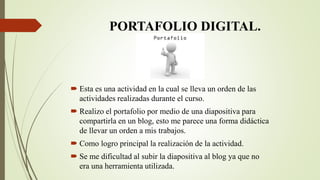 PORTAFOLIO DIGITAL.
 Esta es una actividad en la cual se lleva un orden de las
actividades realizadas durante el curso.
 Realizo el portafolio por medio de una diapositiva para
compartirla en un blog, esto me parece una forma didáctica
de llevar un orden a mis trabajos.
 Como logro principal la realización de la actividad.
 Se me dificultad al subir la diapositiva al blog ya que no
era una herramienta utilizada.
 