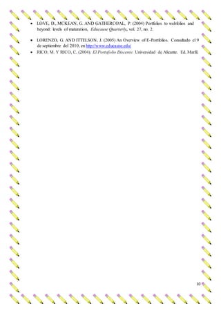 10
 LOVE, D., MCKEAN, G. AND GATHERCOAL, P. (2004) Portfolios to webfolios and
beyond: levels of maturation, Educause Quarterly, vol. 27, no. 2.
 LORENZO, G. AND ITTELSON, J. (2005) An Overview of E-Portfolios. Consultado el 9
de septiembre del 2010, en http://www.educause.edu/
 RICO, M. Y RICO, C. (2004). El Portafolio Discente. Universidad de Alicante. Ed. Marfil.
 