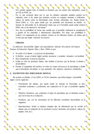4
- Nos permite agrupar todo el material en formatos que son mucho más manejables, como
un CD, un DVD, etc.
- No es una secuencia lineal por lo que los distintos materiales incluidos pueden ser
enlazados entre sí de modo que podamos acceder en cualquier momento a reflexiones,
enlaces de interés sobre un determinado tema, lecturas adicionales, etc. Según García-
Doval (2005, p. 115), quien señala que “un portafolio será electrónico no debido al
formato de intercambio de la información (dado que un E-Portafolio puede incluir archivos
PDF), sino al uso interactivo del mismo.”
- Nos das la posibilidad de forma más sencilla que el portafolio tradicional la actualización
y gestión de los materiales e informaciones disponibles. Por tanto, nos posibilidad el
control y la organización de los trabajos creados en los diferentes medios, sin olvidar que
es más que una simple colección de recursos.
- Utilización
La utilización del portafolio digital está especialmente indicada del contexto del Espacio
Europeo de Educación Superior (Rico y Rico, 2004), ya que:
 Se centra en el alumno y su proceso de aprendizaje.
 Es flexible, ya que el medio digital permite incorporar y actualizar elementos con facilidad.
 Hace transparente el proceso educativo.
 Evalúa no sólo los productos finales, sino también el proceso que ha llevado al alumno a
desarrollarlos.
 Permite el seguimiento del profesor en todas las etapas del proceso de aprendizaje y facilita
que el desempeño del alumno se vaya ajustando a los objetivos educativos establecidos.
2. ELEMENTOS DEL PORTAFOLIO DIGITAL
De acuerdo con Benito y Cruz (2005, p 118) los elementos que deben integrar el portafolio
digital son los siguientes:
- Presentación del alumno, que puede incluir un mensaje de bienvenida, su foto,
curriculum académico y profesional, una explicación de lo que el portafolios significa,
etc.
- Objetivos formativos, que conforman el mapa de aprendizaje que el alumnado asume y
que son la base de su evaluación.
- Productos, que son los documentos de las diferentes actividades desarrolladas en la
asignatura.
- Reproducciones, donde se incluyen cualquier tipo de información que ha servido al
alumno para la realización de los productos (correo electrónico del profesor, enlaces de
páginas web, etc.).
 