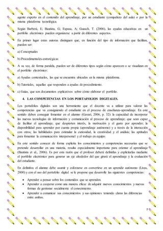 7
agente experto en el contenido del aprendizaje, por un estudiante (compañero del aula) o por la
misma plataforma tecnológica.
Según Barberà, E; Bautista, G; Espasa, A; Guasch, T. (2006), las ayudas educativas en un
portfolio electrónico pueden organizarse a partir de diferentes aspectos.
En primer lugar estas autoras distinguen que, en función del tipo de información que facilitan,
pueden ser:
a) Conceptuales
b) Procedimentales-estratégicas
A su vez, de forma paralela, pueden ser de diferentes tipos según cómo aparecen o se visualizan en
el portfolio electrónico:
a) Ayudas contextuales, las que se encuentra ubicadas en la misma plataforma.
b) Tutoriales, aquellas que responden a ayudas de procedimiento.
c) Guías, que son documentos explicativos sobre cómo elaborar el portfolio.
4. LAS COMPETENCIAS EN LOS PORTAFOLIOS DIGITALES.
Los portafolios digitales son una herramienta que el docente va a utilizar para valorar las
competencias que va consiguiendo el estudiante en el proceso de enseñanza-aprendizaje. En este
sentido deben conseguir fomentar en el alumno (Gavari, 2006, p. 32): la capacidad de incorporar
las nuevas tecnologías de información y comunicación al proceso de aprendizaje; que sean capaz
de facilitar el aprendizaje; que despierten interés, la motivación y el gusto por aprender; la
disponibilidad para aprender por cuenta propia (aprendizaje autónomo) y a través de la interacción
con otros; las habilidades para estimular la curiosidad, la creatividad y el análisis; las aptitudes
para fomentar la comunicación interpersonal y el trabajo en equipo.
En este sentido conocer de forma explicita los conocimientos y competencias necesarias que se
pretende desarrollar en una materia, resulta especialmente importante para orientar el aprendizaje
(Bautista et al., 2006). Es por esta razón que el profesor deberá definirlas y explicitarlas mediante
el portfolio electrónico para generar un eje alrededor del que girará el aprendizaje y la evaluación
del estudiante.
En definitiva el alumno debe asumir y esforzarse en convertirse en un aprendiz autónomo (Livas,
2000) y con el uso del portafolio digital se le propone que desarrolle las siguientes competencias:
 Aprender a pensar sobre los contenidos que se aprenden.
 Aprender a cooperar como una manera eficaz de adquirir nuevos conocimientos y nuevas
formas de gestionar socialmente el conocimiento.
 Aprender a comunicar sus conocimientos y sus opiniones teniendo claras las diferencias
entre ambas.
 