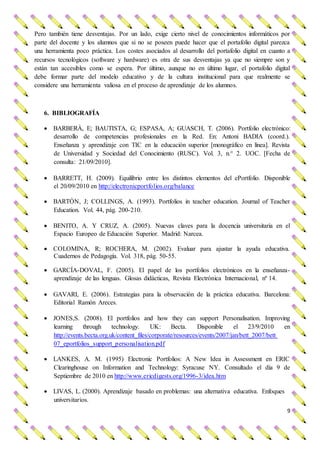 9
Pero también tiene desventajas. Por un lado, exige cierto nivel de conocimientos informáticos por
parte del docente y los alumnos que si no se poseen puede hacer que el portafolio digital parezca
una herramienta poco práctica. Los costes asociados al desarrollo del portafolio digital en cuanto a
recursos tecnológicos (software y hardware) es otra de sus desventajas ya que no siempre son y
están tan accesibles como se espera. Por último, aunque no en último lugar, el portafolio digital
debe formar parte del modelo educativo y de la cultura institucional para que realmente se
considere una herramienta valiosa en el proceso de aprendizaje de los alumnos.
6. BIBLIOGRAFÍA
 BARBERÀ, E; BAUTISTA, G; ESPASA, A; GUASCH, T. (2006). Portfolio electrónico:
desarrollo de competencias profesionales en la Red. En: Antoni BADIA (coord.).
Enseñanza y aprendizaje con TIC en la educación superior [monográfico en línea]. Revista
de Universidad y Sociedad del Conocimiento (RUSC). Vol. 3, n.° 2. UOC. [Fecha de
consulta: 21/09/2010].
 BARRETT, H. (2009). Equilibrio entre los distintos elementos del ePortfolio. Disponible
el 20/09/2010 en http://electronicportfolios.org/balance
 BARTÓN, J; COLLINGS, A. (1993). Portfolios in teacher education. Journal of Teacher
Education. Vol. 44, pág. 200-210.
 BENITO, A. Y CRUZ, A. (2005). Nuevas claves para la docencia universitaria en el
Espacio Europeo de Educación Superior. Madrid: Narcea.
 COLOMINA, R; ROCHERA, M. (2002). Evaluar para ajustar la ayuda educativa.
Cuadernos de Pedagogía. Vol. 318, pág. 50-55.
 GARCÍA-DOVAL, F. (2005). El papel de los portfolios electrónicos en la enseñanza-
aprendizaje de las lenguas. Glosas didácticas, Revista Electrónica Internacional, nº 14.
 GAVARI, E. (2006). Estrategias para la observación de la práctica educativa. Barcelona:
Editorial Ramón Areces.
 JONES,S. (2008). El portfolios and how they can support Personalisation. Improving
learning through technology. UK: Becta. Disponible el 23/9/2010 en
http://events.becta.org.uk/content_files/corporate/resources/events/2007/jan/bett_2007/bett
07_eportfolios_support_personalisation.pdf
 LANKES, A. M. (1995) Electronic Portfolios: A New Idea in Assessment en ERIC
Clearinghouse on Information and Technology: Syracuse NY. Consultado el día 9 de
Septiembre de 2010 en http://www.ericdigests.org/1996-3/idea.htm
 LIVAS, L. (2000). Aprendizaje basado en problemas: una alternativa educativa. Enfoques
universitarios.
 
