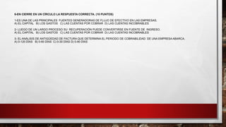 6-EN CIERRE EN UN CÍRCULO LA RESPUESTA CORRECTA. (10 PUNTOS)
1-ES UNA DE LAS PRINCIPALES FUENTES GENERADORAS DE FLUJO DE EFECTIVO EN LAS EMPRESAS.
A) EL CAPITAL B) LOS GASTOS C) LAS CUENTAS POR COBRAR D) LAS CUENTAS INCOBRABLES
2- LUEGO DE UN LARGO PROCESO SU RECUPERACIÓN PUEDE CONVERTIRSE EN FUENTE DE INGRESO.
A) EL CAPITAL B) LOS GASTOS C) LAS CUENTAS POR COBRAR D) LAS CUENTAS INCOBRABLES
3- EL ANÁLISIS DE ANTIGÜEDAD DE FACTURA QUE DETERMINA EL PERIODO DE COBRABILIDAD DE UNA EMPRESA ABARCA.
A) 0-120 DÍAS B) 0-60 DÍAS C) 0-30 DÍAS D) 0-90 DÍAS
 