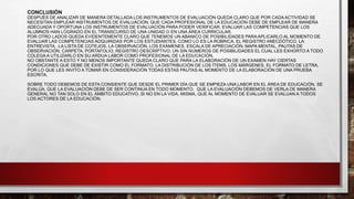 CONCLUSIÓN
DESPUÉS DE ANALIZAR DE MANERA DETALLADA LOS INSTRUMENTOS DE EVALUACIÓN QUEDA CLARO QUE POR CADA ACTIVIDAD SE
NECESITAN EMPLEAR INSTRUMENTOS DE EVALUACIÓN, QUE CADA PROFESIONAL DE LA EDUCACIÓN DEBE DE EMPLEAR DE MANERA
ADECUADA Y OPORTUNA LOS INSTRUMENTOS DE EVALUACIÓN PARA PODER VERIFICAR, EVALUAR LAS COMPETENCIAS QUE LOS
ALUMNOS HAN LOGRADO EN EL TRANSCURSO DE UNA UNIDAD O EN UNA ÁREA CURRICULAR.
POR OTRO LADOS QUEDA EVIDENTEMENTE CLARO QUE TENEMOS UN ABANICO DE POSIBILIDADES PARA APLICARLO AL MOMENTO DE
EVALUAR LAS COMPETENCIAS ADQUIRIDAS POR LOS ESTUDIANTES, COMO LO ES LA RÚBRICA, EL REGISTRO ANECDÓTICO, LA
ENTREVISTA , LA LISTA DE COTEJOS, LA OBSERVACIÓN, LOS EXÁMENES, ESCALA DE APRECIACIÓN, MAPA MENTAL, PAUTAS DE
OBSERVACIÓN, CARPETA, PORTAFOLIO, REGISTRO DESCRIPTIVO, UN SIN NÚMEROS DE POSIBILIDADES EL CUAL LES EXHORTO A TODO
COLEGA A UTILIZARLO EN SU ARDUA LABOR COMO PROFESIONAL DE LA EDUCACIÓN.
NO OBSTANTE A ESTO Y NO MENOS IMPORTANTE QUEDA CLARO QUE PARA LA ELABORACIÓN DE UN EXAMEN HAY CIERTAS
CONDICIONES QUE DEBE DE EXISTIR COMO EL FORMATO, LA DISTRIBUCIÓN DE LOS ÍTEMS, LOS MÁRGENES, EL FORMATO DE LETRA,
POR LO QUE LES INVITO A TOMAR EN CONSIDERACIÓN TODAS ESTAS PAUTAS AL MOMENTO DE LA ELABORACIÓN DE UNA PRUEBA
ESCRITA.
SOBRE TODO DEBEMOS DE ESTA CONSIENTE QUE DESDE EL PRIMER DÍA QUE SE EMPIEZA UNA LABOR EN EL ÁREA DE EDUCACIÓN, SE
EVALÚA, QUE LA EVALUACIÓN DEBE DE SER CONTINUA EN TODO MOMENTO, QUE LA EVALUACIÓN DEBEMOS DE VERLA DE MANERA
GENERAL NO TAN SOLO EN EL ÁMBITO EDUCATIVO, SI NO EN LA VIDA, MISMA, QUE AL MOMENTO DE EVALUAR SE EVALÚAN A TODOS
LOS ACTORES DE LA EDUCACIÓN.
 
