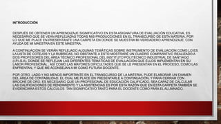 INTRODUCCIÓN
DESPUÉS DE OBTENER UN APRENDIZAJE SIGNIFICATIVO EN ESTA ASIGNATURA DE EVALUACIÓN EDUCATIVA, ES
NECESARIO QUE SE VEAN REFLEJADAS TODAS MIS PRODUCCIONES EN EL TRANSCURSO DE ESTA MATERIA, POR
LO QUE ME PLACE EN PRESENTANTE UNA CARPETA EN DONDE SE MUESTRA MI VERDADERO APRENDIZAJE, CON
AYUDA DE MI MAESTRA EN ESTE MAESTRA.
A CONTINUACIÓN SE VERÁN REFLEJADO ALGUNAS TEMÁTICAS SOBRE INSTRUMENTO DE EVALUACIÓN COMO LO ES
LA LISTA DE COTEJOS Y LA RUBRICAS, NO OBSTANTE A ESTO MOSTRARÉ UN CUADRO COMPARATIVO REALIZADO A
DOS PROFESORES DEL ÁREA TÉCNICO PROFESIONAL DEL INSTITUTO POLITÉCNICO INDUSTRIAL DE SANTIAGO
(I.P.I.S.A), DONDE SE REFLEJAN LAS DIFERENTES TEMÁTICAS DE EVALUACIÓN QUE ELLOS IMPLEMENTAN EN SU
LABOR PROFESIONAL , ASÍ COMO LAS MAYORES DIFICULTADES QUE SE LE PRESENTAN EN EL PROCESO, COMO LAS
ENFRENTAN, Y QUE ME ACONSEJAN A MI COMO FUTURA DOCENTE.
POR OTRO LADO Y NO MENOS IMPORTANTE EN EL TRANSCURSO DE LA MATERIA, PUDE ELABORAR UN EXAMEN
DEL ÁREA DE CONTABILIDAD, EL CUAL ME PLACE EN PRESENTARLE A CONTINUACIÓN, Y PARA CERRAR CON
BROCHE DE ORO, ES NECESARIO QUE UN PROFESIONAL DE EDUCACIÓN CALIFICADO, SEA CAPAZ DE CALCULAR
LAS CALIFICACIONES DE RENDIMIENTO Y LA ASISTENCIAS ES POR ESTA RAZÓN QUE EN ESTA CARPETA TAMBIÉN SE
EVIDENCIARA ESTOS CÁLCULOS TAN SIGNIFICATIVO TANTO PARA EL DOCENTE COMO PARA EL ALUMNADO.
 