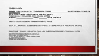 PRUEBA ESCRITA
EXAMEN TEMA: PRESUPUESTO Y CUENTAS POR COBRAR 3RO SECUNDARIA TECNICO EN
CONTABILIDAD
INSTITUTO POLITÉCNICO INDUSTRIAL DE SANTIAGO (I.P.I.S.A)
FACILITADORA: STEPHANIE DE JESÚS TAVÁREZ MARTES
NOMBRES_____________________ GRADO__________ VALOR. 30 PUNTOS
1-REALICE UN CONCEPTO PROPIO SOBRE PRESUPUESTO. (5 PUNTOS)
2-CUAL ES LA IMPORTANCIA QUE TIENE EN SU VIDA COTIDIANA EL SABER ELABORAR UN PRESUPUESTO. (5 PUNTOS)
3-IDENTIFIQUE Y ORGANICE LOS CUATROS PASOS PARA ELABORAR UN PRESUPUESTO PERSONAL. (10 PUNTOS)
IDENTIFICAR INGRESOS Y EGRESOS HABITUALES
GESTIONAR EL PRESUPUESTO
DETALLAR LOS INGRESO Y EGRESOS HABITUALES
ELABORAR PRESUPUESTO
REGISTRAR LA INFORMACIÓN
 