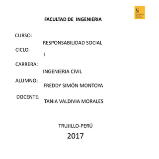 FACULTAD DE INGENIERIA
CURSO:
RESPONSABILIDAD SOCIAL
CICLO:
I
CARRERA:
INGENIERIA CIVIL
ALUMNO:
FREDDY SIMÓN MONTOYA
DOCENTE:
TANIA VALDIVIA MORALES
TRUJILLO-PERÚ
2017
1
 